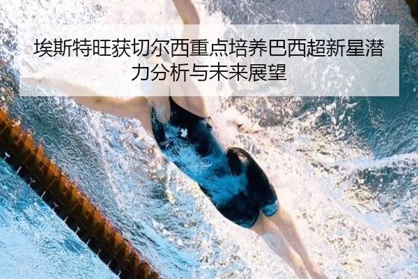 埃斯特旺获切尔西重点培养巴西超新星潜力分析与未来展望